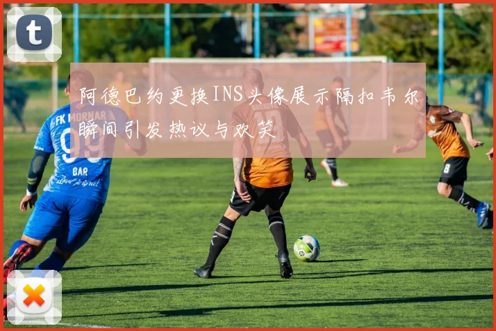 阿德巴约更换INS头像展示隔扣韦尔瞬间引发热议与欢笑