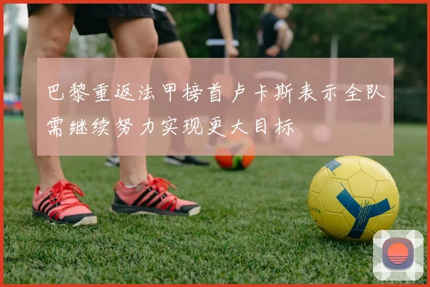 巴黎重返法甲榜首卢卡斯表示全队需继续努力实现更大目标