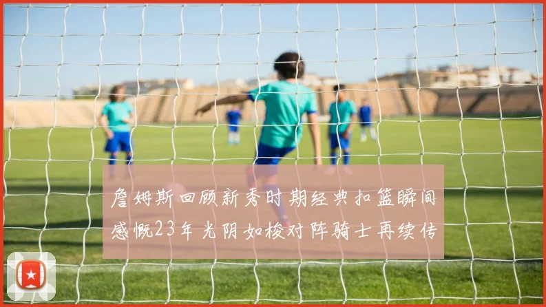 詹姆斯回顾新秀时期经典扣篮瞬间感慨23年光阴如梭对阵骑士再续传奇