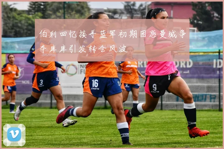 伯利回忆接手蓝军初期困惑曼城争夺库库引发转会风波