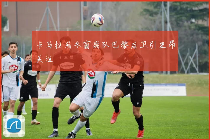卡马拉或冬窗离队巴黎后卫引里昂关注