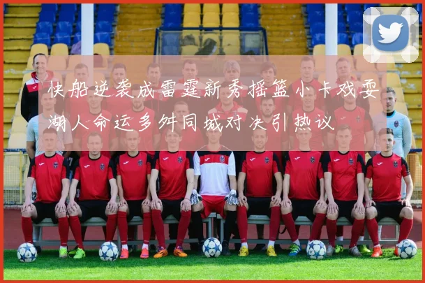 快船逆袭成雷霆新秀摇篮小卡戏耍湖人命运多舛同城对决引热议