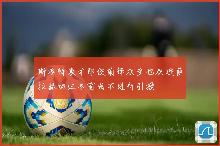 斯洛特表示即使前锋众多也欢迎萨拉赫回归冬窗或不进行引援