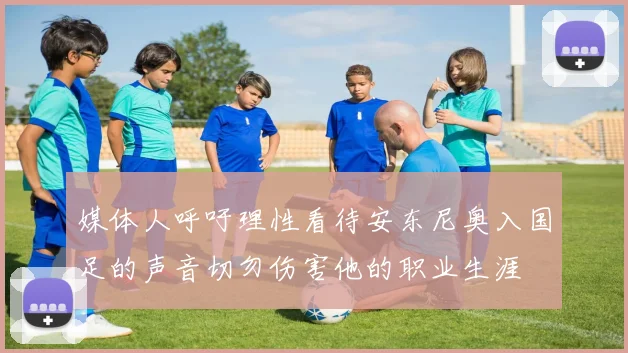 媒体人呼吁理性看待安东尼奥入国足的声音切勿伤害他的职业生涯