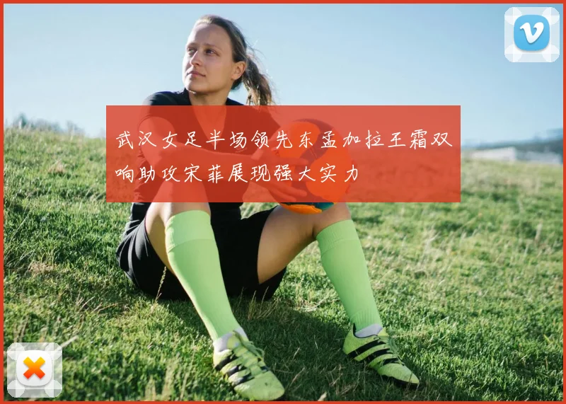 武汉女足半场领先东孟加拉王霜双响助攻宋菲展现强大实力