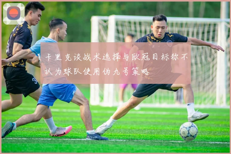 卡里克谈战术选择与欧冠目标称不认为球队使用伪九号策略